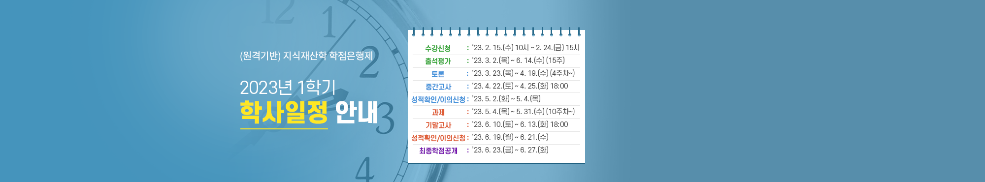 원격기반 지삭재산학 학점은행제 2022년 1학기 학사일정 안내 수강신청 2022년2월14일(월) 오전10시 부터 2월25일(금) 오후 3시 출석평가 2022년3월2일(수) 부터 6월14일(화) 토론참여 2022년3월30일(수) 부터 4월21일(목)(5주차 부터) 중간고사 2022년4월23일(토) 부터 4월26일(화) 20시 과제제출 2022년5월11일(수) 부터 6월2(목)(11주차 부터) 기말고사 2022년6월11(토) 부터 6월14(화) 20시 이의신청 2022년6월20일(월) 부터 6월23일(목)